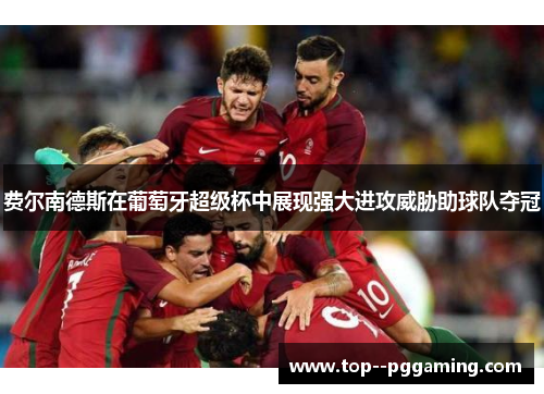 费尔南德斯在葡萄牙超级杯中展现强大进攻威胁助球队夺冠 费尔南德斯在葡萄牙超级杯中展现强大进攻威胁助球队夺冠