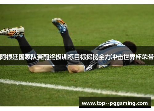 阿根廷国家队赛前终极训练目标揭秘全力冲击世界杯荣誉 阿根廷国家队赛前终极训练目标揭秘全力冲击世界杯荣誉