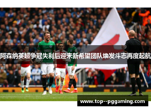 阿森纳英超争冠失利后迎来新希望团队焕发斗志再度起航