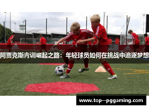 阿贾克斯青训崛起之路:年轻球员如何在挑战中追逐梦想 阿贾克斯青训崛起之路:年轻球员如何在挑战中追逐梦想