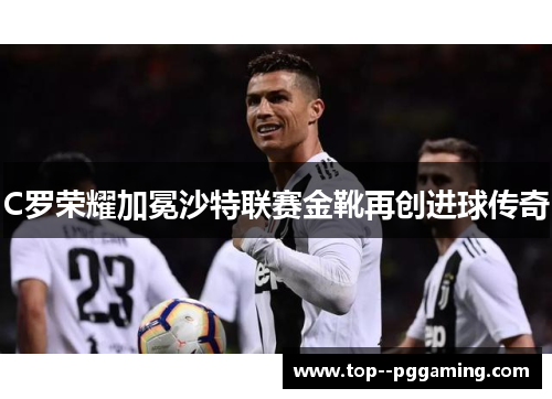 C罗荣耀加冕沙特联赛金靴再创进球传奇