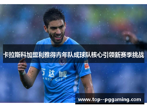 卡拉斯科加盟利雅得青年队成球队核心引领新赛季挑战