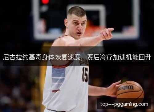 尼古拉约基奇身体恢复速度,赛后冷疗加速机能回升 尼古拉约基奇身体恢复速度,赛后冷疗加速机能回升