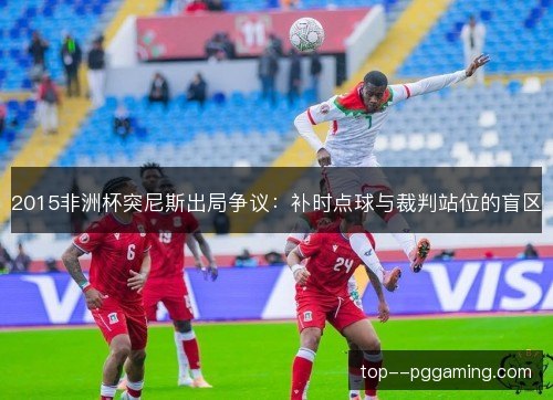 2015非洲杯突尼斯出局争议:补时点球与裁判站位的盲区 2015非洲杯突尼斯出局争议:补时点球与裁判站位的盲区