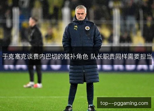 于克塞克谈费内巴切的替补角色 队长职责同样需要担当 于克塞克谈费内巴切的替补角色 队长职责同样需要担当
